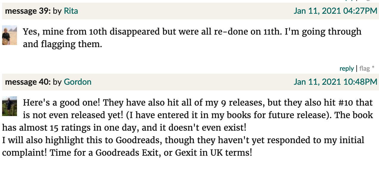 Goodreads screenshot. Rita: "Yes, mine from 10th disappeared but were all re-done on 11th. I'm going through and flagging them." Gordon: "Here's a good one! They have also hit all of my 9 releases, but they also hit #10 that is not even released yet! (I have entered it in my books for future release). The book has almost 15 ratings in one day, and it doesn't even exist! I will also highlight this to Goodreads, though they haven't yet responded to my initial complaint! Time for a Goodreads Exit, or Gexit in UK terms!"