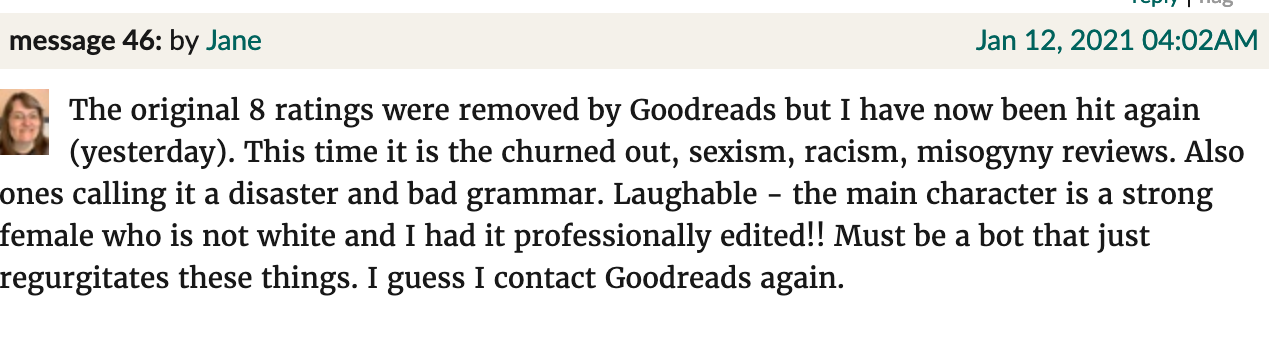 Goodreads screenshot. Jane: "The original 8 ratings were removed by Goodreads but I have now been hit again (yesterday). This time it is the churned out, sexism, racism, misogyny reviews. Also ones calling it a disaster and bad grammar. Laughable - the main character is a strong female who is not white and I had it professionally edited!! Must be a bot that just regurgitates these things. I guess I contact Goodreads again."