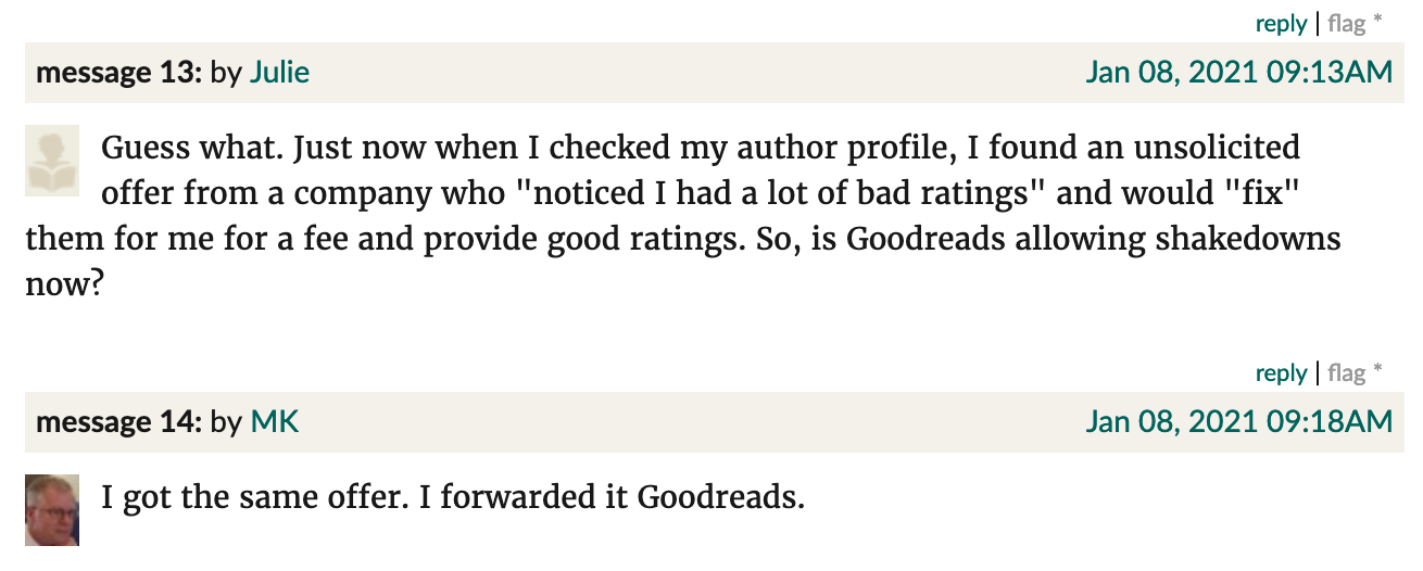 Screenshot from Goodreads. Julie: "Guess what. Just now when I checked my author profile, I found an unsolicited offer from a company who "noticed I had a lot of bad ratings" and would "fix" them for me for a fee and provide good ratings. So, is Goodreads allowing shakedowns now?" MK: "I got the same offer. I forwarded it Goodreads."