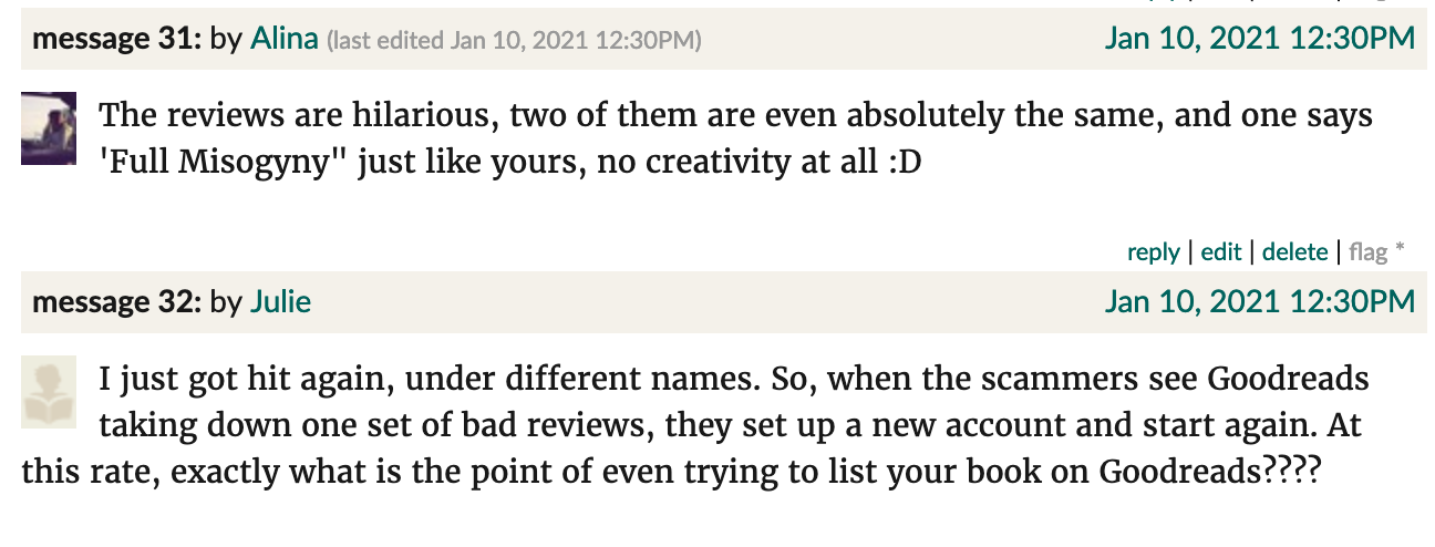 Goodreads screenshot. Alina: "The reviews are hilarious, two of them are even absolutely the same, and one says 'Full Misogyny" just like yours, no creativity at all :D" Julie: "I just got hit again, under different names. So, when the scammers see Goodreads taking down one set of bad reviews, they set up a new account and start again. At this rate, exactly what is the point of even trying to list your book on Goodreads????"