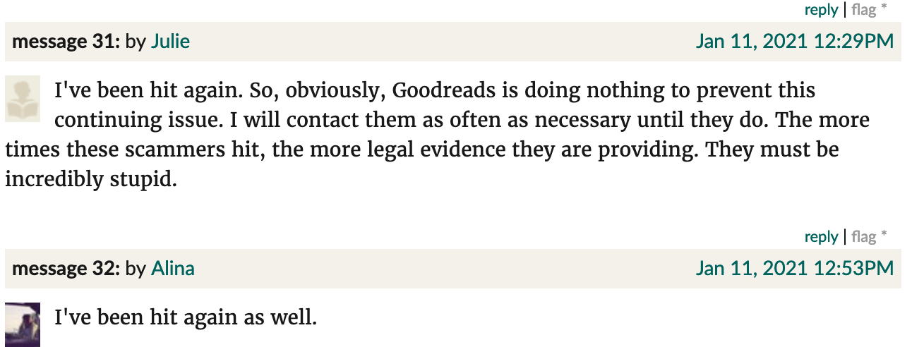 Goodreads screenshot. Julie: "I've been hit again. So, obviously, Goodreads is doing nothing to prevent this continuing issue. I will contact them as often as necessary until they do. The more times these scammers hit, the more legal evidence they are providing. They must be incredibly stupid." Alina: "I've been hit again as well."