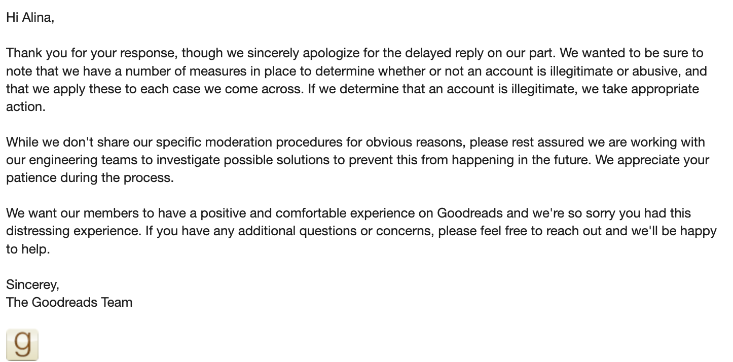 Email from Goodreads screenshot. 'Hi Alina, ​ Thank you for your response, though we sincerely apologize for the delayed reply on our part. We wanted to be sure to note that we have a number of measures in place to determine whether or not an account is illegitimate or abusive, and that we apply these to each case we come across. If we determine that an account is illegitimate, we take appropriate action. ​ While we don't share our specific moderation procedures for obvious reasons, please rest assured we are working with our engineering teams to investigate possible solutions to prevent this from happening in the future. We appreciate your patience during the process. ​ We want our members to have a positive and comfortable experience on Goodreads and we're so sorry you had this distressing experience. If you have any additional questions or concerns, please feel free to reach out and we'll be happy to help. ​ Sincerey, The Goodreads Team'