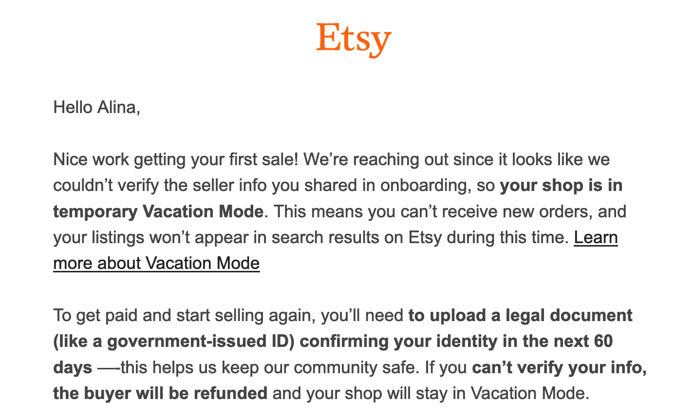 A screenshot of an email from Etsy. Hello Alina,   Nice work getting your first sale! We’re reaching out since it looks like we couldn’t verify the seller info you shared in onboarding, so your shop is in temporary Vacation Mode. This means you can’t receive new orders, and your listings won’t appear in search results on Etsy during this time. Learn more about Vacation Mode   To get paid and start selling again, you’ll need to upload a legal document (like a government-issued ID) confirming your identity in the next 60 days —-this helps us keep our community safe. If you can’t verify your info, the buyer will be refunded and your shop will stay in Vacation Mode.