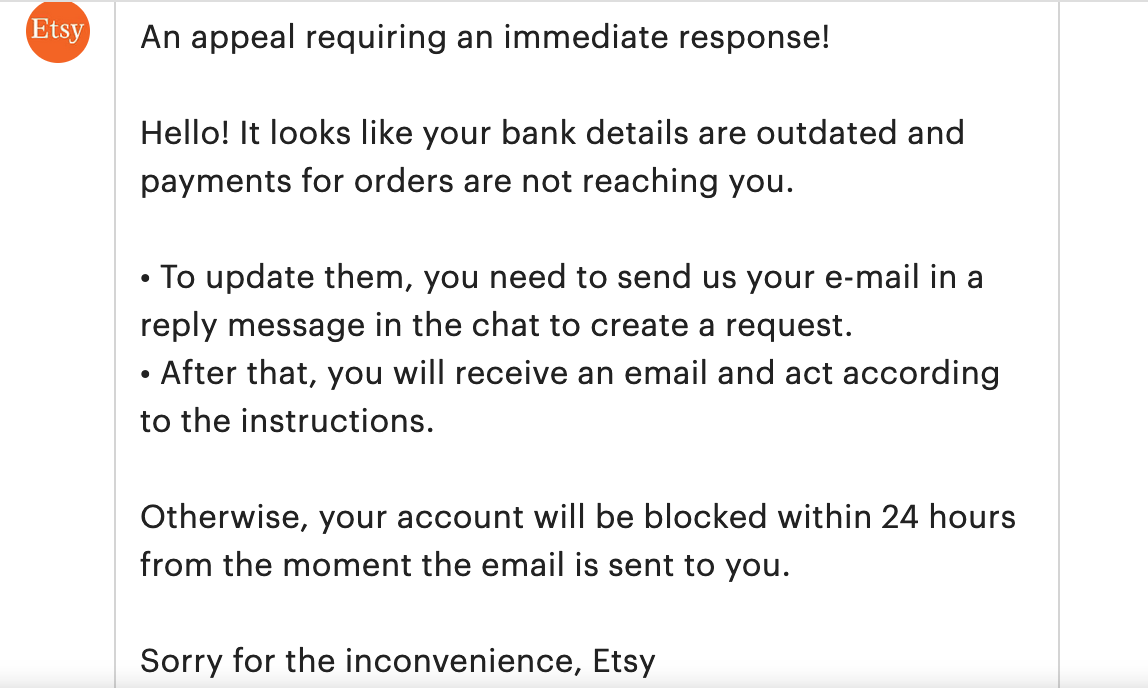 A screenshot of a spam message I got pretending to be Etsy support. The icon of the sender is Etsy. It says: An appeal requiring an immediate response!  Hello! It looks like your bank details are outdated and payments for orders are not reaching you.  • To update them, you need to send us your e-mail in a reply message in the chat to create a request. • After that, you will receive an email and act according to the instructions.  Otherwise, your account will be blocked within 24 hours from the moment the email is sent to you.  Sorry for the inconvenience, Etsy 