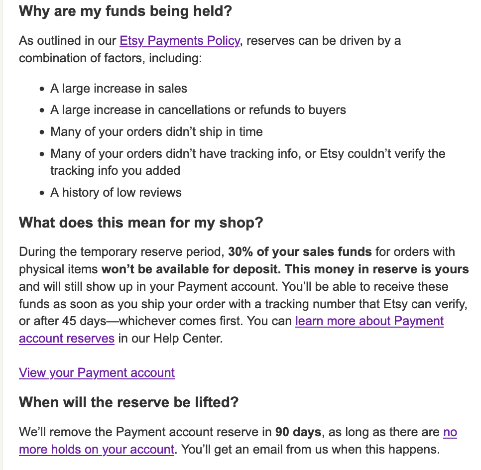 A screenshot of a part of an email I got from Etsy. It says: Why are my funds being held?   As outlined in our Etsy Payments Policy, reserves can be driven by a combination of factors, including:   • A large increase in sales   • A large increase in cancellations or refunds to buyers   • Many of your orders didn’t ship in time   • Many of your orders didn’t have tracking info, or Etsy couldn’t verify the tracking info you added   • A history of low reviews  What does this mean for my shop?   During the temporary reserve period, 30% of your sales funds for orders with physical items won’t be available for deposit. This money in reserve is yours and will still show up in your Payment account. You’ll be able to receive these funds as soon as you ship your order with a tracking number that Etsy can verify, or after 45 days—whichever comes first. You can learn more about Payment account reserves in our Help Center.   View your Payment account  When will the reserve be lifted?   We’ll remove the Payment account reserve in 90 days, as long as there are no more holds on your account. You’ll get an email from us when this happens.