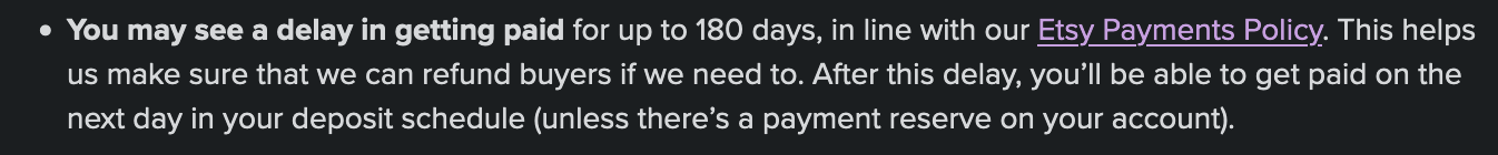 You may see a delay in getting paid for up to 180 days, in line with our Etsy Payments Policy. This helps us make sure that we can refund buyers if we need to. After this delay, you’ll be able to get paid on the next day in your deposit schedule (unless there’s a payment reserve on your account). 