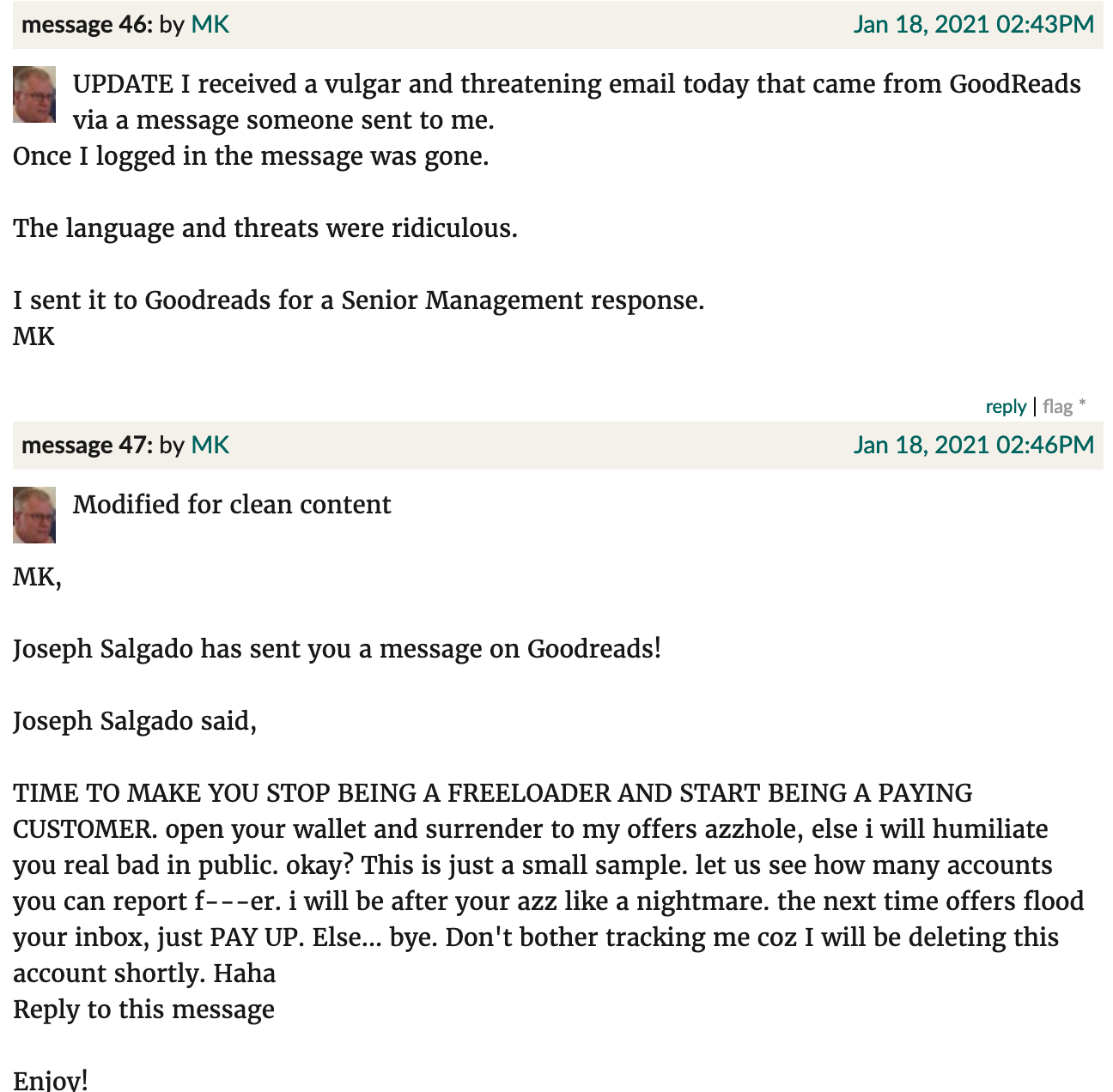 Threats screenshot. MK, Jan 18, 2021: "UPDATE I received a vulgar and threatening email today that came from GoodReads via a message someone sent to me. Once I logged in the message was gone.  The language and threats were ridiculous.  I sent it to Goodreads for a Senior Management response. Modified for clean content  MK,  Joseph Salgado has sent you a message on Goodreads!  Joseph Salgado said,  TIME TO MAKE YOU STOP BEING A FREELOADER AND START BEING A PAYING CUSTOMER. open your wallet and surrender to my offers azzhole, else i will humiliate you real bad in public. okay? This is just a small sample. let us see how many accounts you can report f---er. i will be after your azz like a nightmare. the next time offers flood your inbox, just PAY UP. Else... bye. Don't bother tracking me coz I will be deleting this account shortly. Haha."