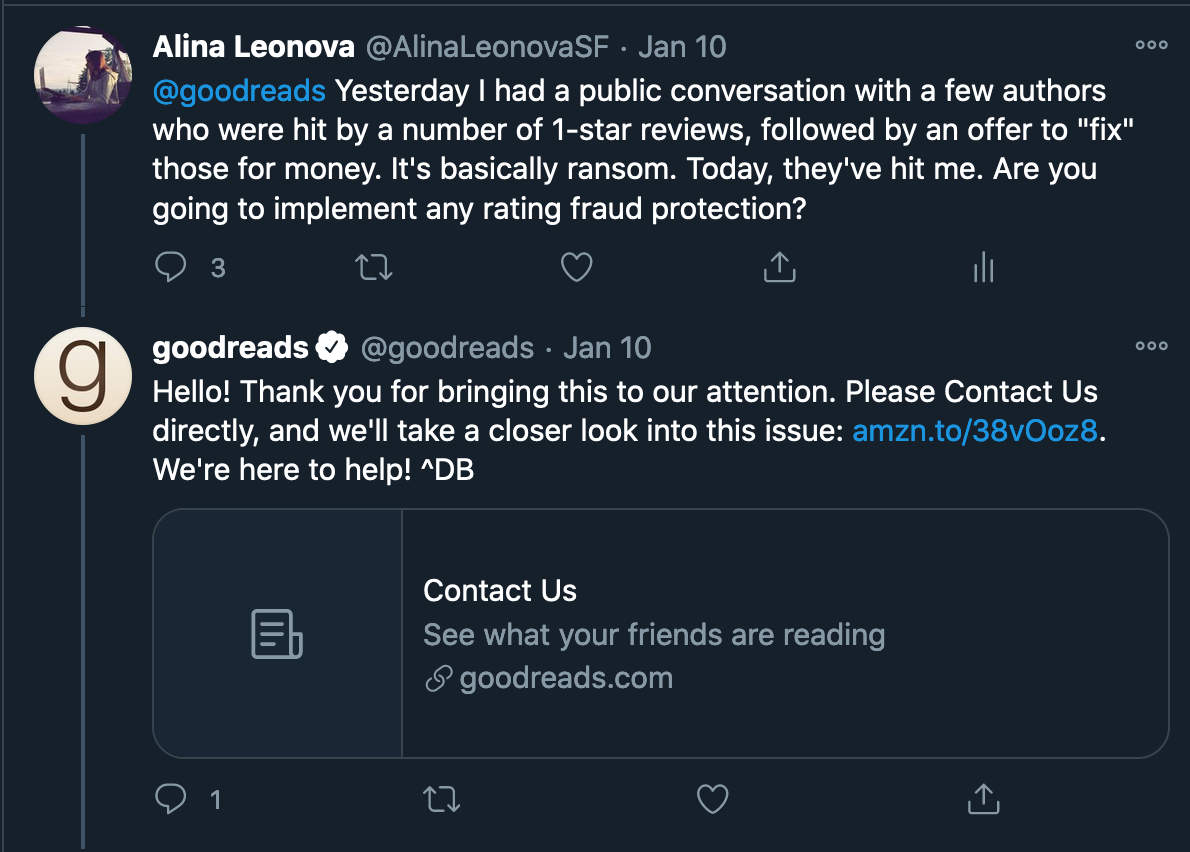 Twitter conversation with Goodreads. Alina Leonova: "@goodreads  Yesterday I had a public conversation with a few authors who were hit by a number of 1-star reviews, followed by an offer to "fix" those for money. It's basically ransom. Today, they've hit me. Are you going to implement any rating fraud protection?" Goodreads: "Hello! Thank you for bringing this to our attention. Please Contact Us directly, and we'll take a closer look into this issue: link. We're here to help! ^DB"