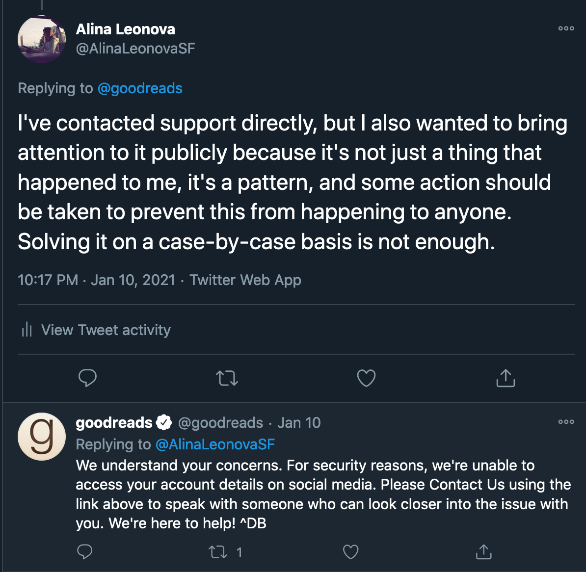 Continuation of Twitter conversation with Goodreads. Alina Leonova: "I've contacted support directly, but I also wanted to bring attention to it publicly because it's not just a thing that happened to me, it's a pattern, and some action should be taken to prevent this from happening to anyone. Solving it on a case-by-case basis is not enough." Goodreads: "We understand your concerns. For security reasons, we're unable to access your account details on social media. Please Contact Us using the link above to speak with someone who can look closer into the issue with you. We're here to help! ^DB"